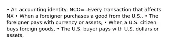 • An accounting identity: NCO= -Every transaction that affects NX • When a foreigner purchases a good from the U.S., • The foreigner pays with currency or assets, • When a U.S. citizen buys foreign goods, • The U.S. buyer pays with U.S. dollars or assets,