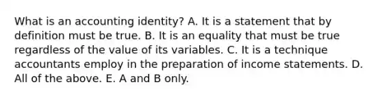 What is an accounting​ identity? A. It is a statement that by definition must be true. B. It is an equality that must be true regardless of the value of its variables. C. It is a technique accountants employ in the preparation of income statements. D. All of the above. E. A and B only.