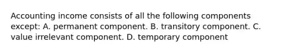 Accounting income consists of all the following components except: A. permanent component. B. transitory component. C. value irrelevant component. D. temporary component