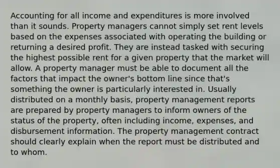 Accounting for all income and expenditures is more involved than it sounds. Property managers cannot simply set rent levels based on the expenses associated with operating the building or returning a desired profit. They are instead tasked with securing the highest possible rent for a given property that the market will allow. A property manager must be able to document all the factors that impact the owner's bottom line since that's something the owner is particularly interested in. Usually distributed on a monthly basis, property management reports are prepared by property managers to inform owners of the status of the property, often including income, expenses, and disbursement information. The property management contract should clearly explain when the report must be distributed and to whom.