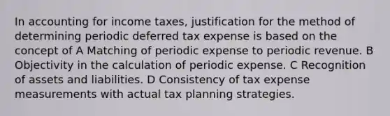 In accounting for income taxes, justification for the method of determining periodic deferred tax expense is based on the concept of A Matching of periodic expense to periodic revenue. B Objectivity in the calculation of periodic expense. C Recognition of assets and liabilities. D Consistency of tax expense measurements with actual tax planning strategies.