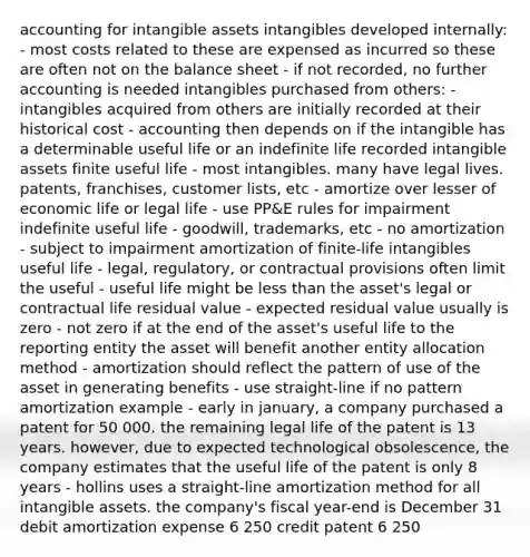 accounting for intangible assets intangibles developed internally: - most costs related to these are expensed as incurred so these are often not on the balance sheet - if not recorded, no further accounting is needed intangibles purchased from others: - intangibles acquired from others are initially recorded at their historical cost - accounting then depends on if the intangible has a determinable useful life or an indefinite life recorded intangible assets finite useful life - most intangibles. many have legal lives. patents, franchises, customer lists, etc - amortize over lesser of economic life or legal life - use PP&E rules for impairment indefinite useful life - goodwill, trademarks, etc - no amortization - subject to impairment amortization of finite-life intangibles useful life - legal, regulatory, or contractual provisions often limit the useful - useful life might be less than the asset's legal or contractual life residual value - expected residual value usually is zero - not zero if at the end of the asset's useful life to the reporting entity the asset will benefit another entity allocation method - amortization should reflect the pattern of use of the asset in generating benefits - use straight-line if no pattern amortization example - early in january, a company purchased a patent for 50 000. the remaining legal life of the patent is 13 years. however, due to expected technological obsolescence, the company estimates that the useful life of the patent is only 8 years - hollins uses a straight-line amortization method for all intangible assets. the company's fiscal year-end is December 31 debit amortization expense 6 250 credit patent 6 250