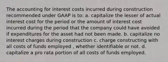 The accounting for interest costs incurred during construction recommended under GAAP is to: a. capitalize the lesser of actual interest cost for the period or the amount of interest cost incurred during the period that the company could have avoided if expenditures for the asset had not been made. b. capitalize no interest charges during construction c. charge constructing with all costs of funds employed , whether identifiable or not. d. capitalize a pro rata portion of all costs of funds employed.