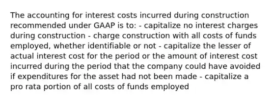 The accounting for interest costs incurred during construction recommended under GAAP is to: - capitalize no interest charges during construction - charge construction with all costs of funds employed, whether identifiable or not - capitalize the lesser of actual interest cost for the period or the amount of interest cost incurred during the period that the company could have avoided if expenditures for the asset had not been made - capitalize a pro rata portion of all costs of funds employed