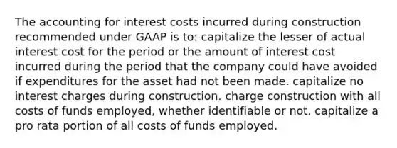 The accounting for interest costs incurred during construction recommended under GAAP is to: capitalize the lesser of actual interest cost for the period or the amount of interest cost incurred during the period that the company could have avoided if expenditures for the asset had not been made. capitalize no interest charges during construction. charge construction with all costs of funds employed, whether identifiable or not. capitalize a pro rata portion of all costs of funds employed.