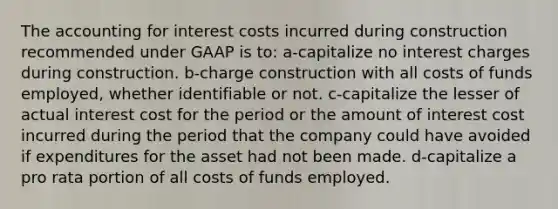 The accounting for interest costs incurred during construction recommended under GAAP is to: a-capitalize no interest charges during construction. b-charge construction with all costs of funds employed, whether identifiable or not. c-capitalize the lesser of actual interest cost for the period or the amount of interest cost incurred during the period that the company could have avoided if expenditures for the asset had not been made. d-capitalize a pro rata portion of all costs of funds employed.