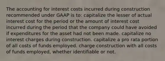 The accounting for interest costs incurred during construction recommended under GAAP is to: capitalize the lesser of actual interest cost for the period or the amount of interest cost incurred during the period that the company could have avoided if expenditures for the asset had not been made. capitalize no interest charges during construction. capitalize a pro rata portion of all costs of funds employed. charge construction with all costs of funds employed, whether identifiable or not.