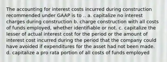 The accounting for interest costs incurred during construction recommended under GAAP is to .. a. capitalize no interest charges during construction b. charge construction with all costs of funds employed, whether identifiable or not. c. capitalize the lesser of actual interest cost for the period or the amount of interest cost incurred during the period that the company could have avoided if expenditures for the asset had not been made. d. capitalize a pro rata portion of all costs of funds employed