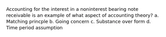 Accounting for the interest in a noninterest bearing note receivable is an example of what aspect of accounting theory? a. Matching princple b. Going concern c. Substance over form d. Time period assumption