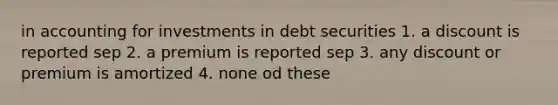 in accounting for investments in debt securities 1. a discount is reported sep 2. a premium is reported sep 3. any discount or premium is amortized 4. none od these