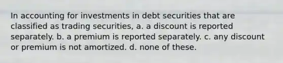 In accounting for investments in debt securities that are classified as trading securities, a. a discount is reported separately. b. a premium is reported separately. c. any discount or premium is not amortized. d. none of these.