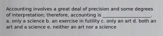 Accounting involves a great deal of precision and some degrees of interpretation; therefore, accounting is _____________________. a. only a science b. an exercise in futility c. only an art d. both an art and a science e. neither an art nor a science