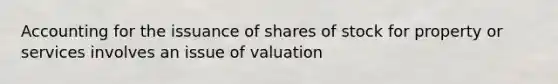 Accounting for the issuance of shares of stock for property or services involves an issue of valuation