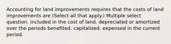 Accounting for land improvements requires that the costs of land improvements are (Select all that apply.) Multiple select question. included in the cost of land. depreciated or amortized over the periods benefited. capitalized. expensed in the current period.