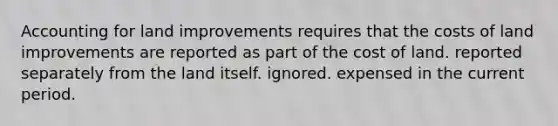 Accounting for land improvements requires that the costs of land improvements are reported as part of the cost of land. reported separately from the land itself. ignored. expensed in the current period.