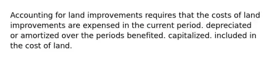 Accounting for land improvements requires that the costs of land improvements are expensed in the current period. depreciated or amortized over the periods benefited. capitalized. included in the cost of land.