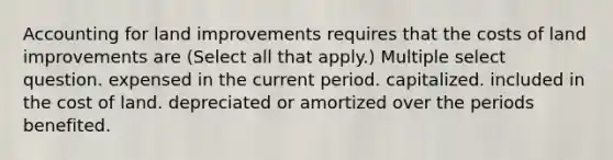 Accounting for land improvements requires that the costs of land improvements are (Select all that apply.) Multiple select question. expensed in the current period. capitalized. included in the cost of land. depreciated or amortized over the periods benefited.