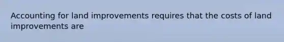 Accounting for land improvements requires that the costs of land improvements are