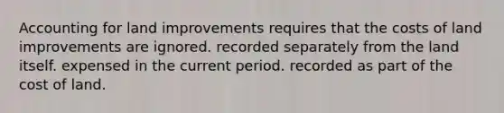 Accounting for land improvements requires that the costs of land improvements are ignored. recorded separately from the land itself. expensed in the current period. recorded as part of the cost of land.