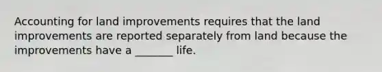 Accounting for land improvements requires that the land improvements are reported separately from land because the improvements have a _______ life.