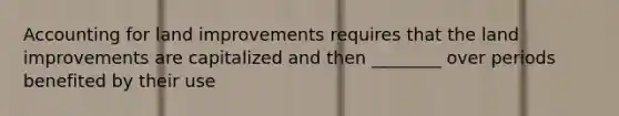 Accounting for land improvements requires that the land improvements are capitalized and then ________ over periods benefited by their use