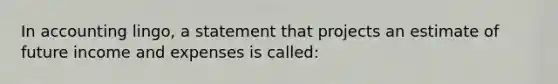 In accounting lingo, a statement that projects an estimate of future income and expenses is called: