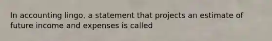 In accounting lingo, a statement that projects an estimate of future income and expenses is called