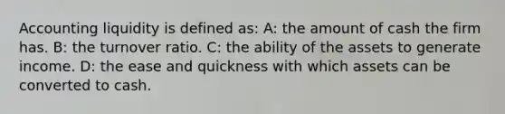 Accounting liquidity is defined as: A: the amount of cash the firm has. B: the turnover ratio. C: the ability of the assets to generate income. D: the ease and quickness with which assets can be converted to cash.