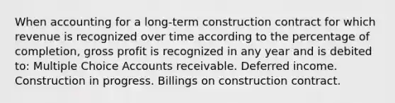 When accounting for a long-term construction contract for which revenue is recognized over time according to the percentage of completion, gross profit is recognized in any year and is debited to: Multiple Choice Accounts receivable. Deferred income. Construction in progress. Billings on construction contract.