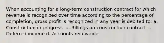 When accounting for a long-term construction contract for which revenue is recognized over time according to the percentage of completion, <a href='https://www.questionai.com/knowledge/klIB6Lsdwh-gross-profit' class='anchor-knowledge'>gross profit</a> is recognized in any year is debited to: a. Construction in progress. b. Billings on construction contract c. Deferred income d. Accounts receivable