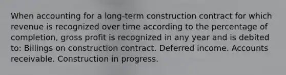 When accounting for a long-term construction contract for which revenue is recognized over time according to the percentage of completion, gross profit is recognized in any year and is debited to: Billings on construction contract. Deferred income. Accounts receivable. Construction in progress.