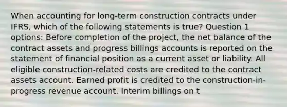 When accounting for long-term construction contracts under IFRS, which of the following statements is true? Question 1 options: Before completion of the project, the net balance of the contract assets and progress billings accounts is reported on the statement of financial position as a current asset or liability. All eligible construction-related costs are credited to the contract assets account. Earned profit is credited to the construction-in-progress revenue account. Interim billings on t