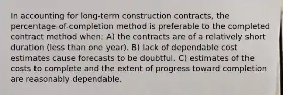 In accounting for long-term construction contracts, the percentage-of-completion method is preferable to the completed contract method when: A) the contracts are of a relatively short duration (less than one year). B) lack of dependable cost estimates cause forecasts to be doubtful. C) estimates of the costs to complete and the extent of progress toward completion are reasonably dependable.