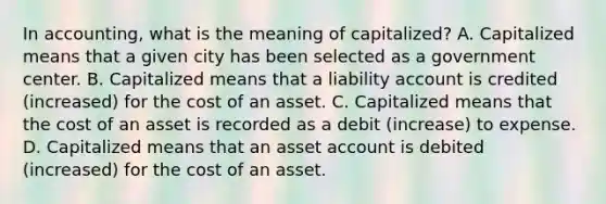 In​ accounting, what is the meaning of capitalized​? A. Capitalized means that a given city has been selected as a government center. B. Capitalized means that a liability account is credited​ (increased) for the cost of an asset. C. Capitalized means that the cost of an asset is recorded as a debit​ (increase) to expense. D. Capitalized means that an asset account is debited​ (increased) for the cost of an asset.