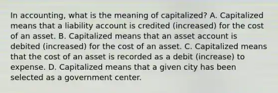 In accounting, what is the meaning of capitalized? A. Capitalized means that a liability account is credited (increased) for the cost of an asset. B. Capitalized means that an asset account is debited (increased) for the cost of an asset. C. Capitalized means that the cost of an asset is recorded as a debit (increase) to expense. D. Capitalized means that a given city has been selected as a government center.