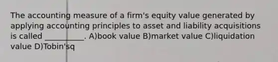 The accounting measure of a firm's equity value generated by applying accounting principles to asset and liability acquisitions is called __________. A)book value B)market value C)liquidation value D)Tobin'sq