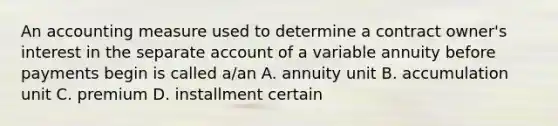 An accounting measure used to determine a contract owner's interest in the separate account of a variable annuity before payments begin is called a/an A. annuity unit B. accumulation unit C. premium D. installment certain