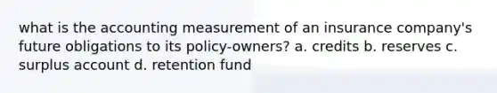 what is the accounting measurement of an insurance company's future obligations to its policy-owners? a. credits b. reserves c. surplus account d. retention fund