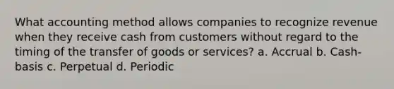 What accounting method allows companies to recognize revenue when they receive cash from customers without regard to the timing of the transfer of goods or services? a. Accrual b. Cash-basis c. Perpetual d. Periodic