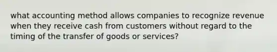 what accounting method allows companies to recognize revenue when they receive cash from customers without regard to the timing of the transfer of goods or services?