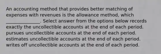 An accounting method that provides better matching of expenses with revenues is the allowance method, which _______________. Select answer from the options below records exactly the uncollectible accounts at the end of each period. pursues uncollectible accounts at the end of each period. estimates uncollectible accounts at the end of each period. writes off uncollectible accounts at the end of each period.