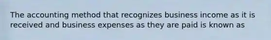 The accounting method that recognizes business income as it is received and business expenses as they are paid is known as