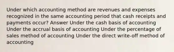 Under which accounting method are revenues and expenses recognized in the same accounting period that cash receipts and payments occur? Answer Under the cash basis of accounting Under the accrual basis of accounting Under the percentage of sales method of accounting Under the direct write-off method of accounting