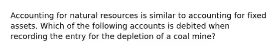 Accounting for natural resources is similar to accounting for fixed assets. Which of the following accounts is debited when recording the entry for the depletion of a coal mine?