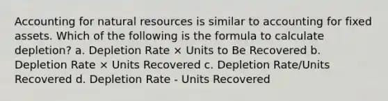 Accounting for natural resources is similar to accounting for fixed assets. Which of the following is the formula to calculate depletion? a. Depletion Rate × Units to Be Recovered b. Depletion Rate × Units Recovered c. Depletion Rate/Units Recovered d. Depletion Rate - Units Recovered