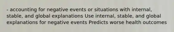 - accounting for negative events or situations with internal, stable, and global explanations Use internal, stable, and global explanations for negative events Predicts worse health outcomes