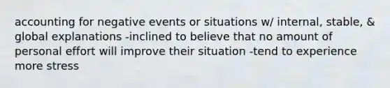 accounting for negative events or situations w/ internal, stable, & global explanations -inclined to believe that no amount of personal effort will improve their situation -tend to experience more stress