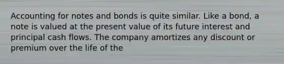 Accounting for notes and bonds is quite similar. Like a bond, a note is valued at the present value of its future interest and principal cash flows. The company amortizes any discount or premium over the life of the