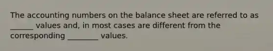 The accounting numbers on the balance sheet are referred to as ______ values and, in most cases are different from the corresponding ________ values.