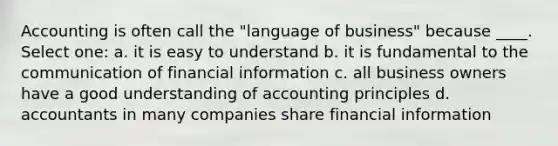 Accounting is often call the "language of business" because ____. Select one: a. it is easy to understand b. it is fundamental to the communication of financial information c. all business owners have a good understanding of accounting principles d. accountants in many companies share financial information